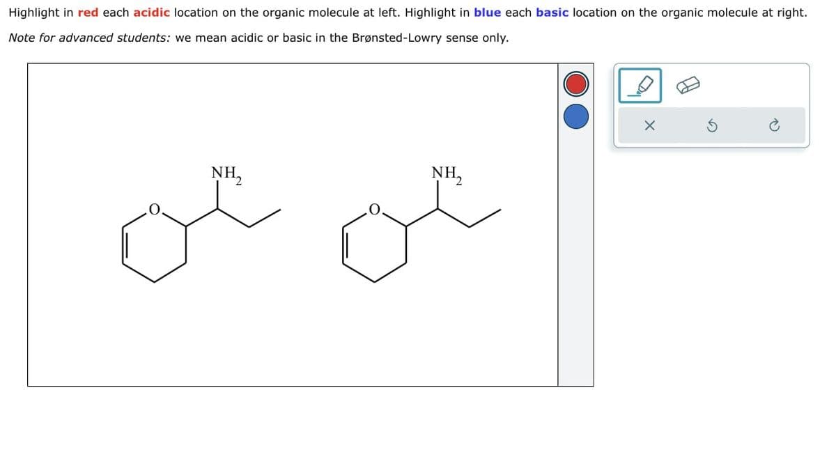 Highlight in red each acidic location on the organic molecule at left. Highlight in blue each basic location on the organic molecule at right.
Note for advanced students: we mean acidic or basic in the Brønsted-Lowry sense only.
NH₂
NH₂
×
G