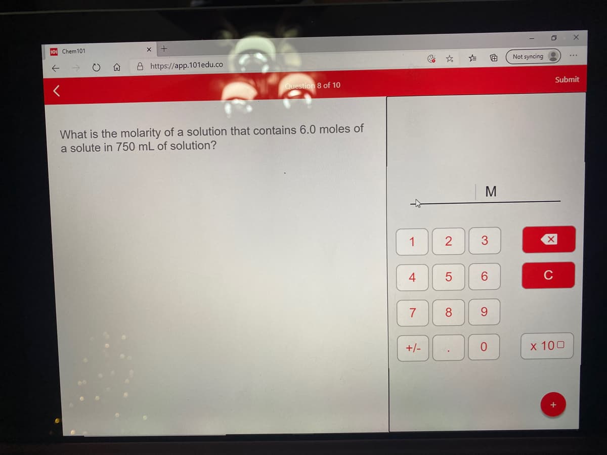 10 Chem101
Not syncing
A https://app.101edu.co
Submit
Question 8 of 10
What is the molarity of a solution that contains 6.0 moles of
a solute in 750 mL of solution?
1
3
6.
C
7
8.
9.
+/-
х 100
4-
