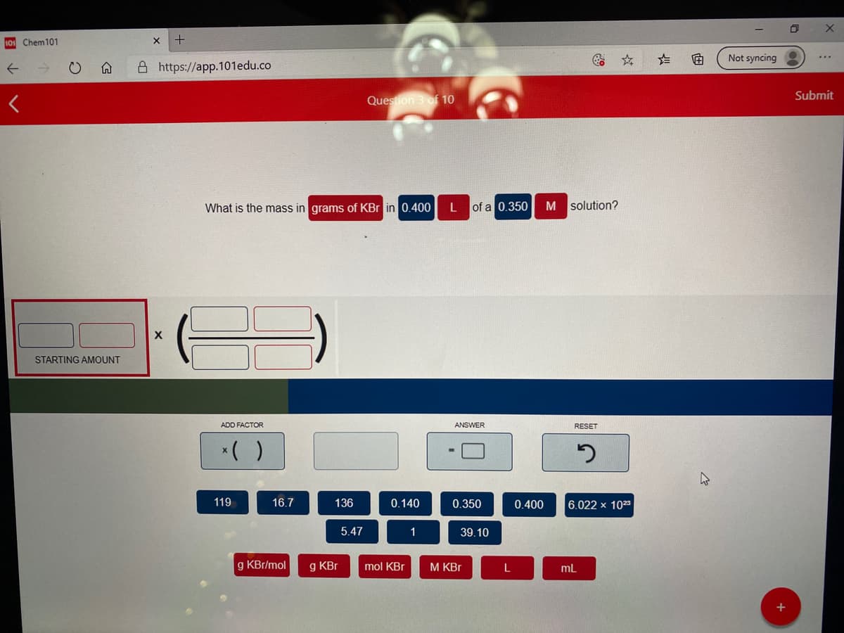 101 Chem101
Not syncing
A https://app.101edu.co
Submit
Question 3 of 10
What is the mass in grams of KBr in 0.400
of a 0,350
M solution?
STARTING AMOUNT
ADD FACTOR
ANSWER
RESET
*( )
119
16.7
136
0.140
0.350
0.400
6.022 x 1023
5.47
1
39.10
g KBr/mol
g KBr
mol KBr
M KBr
ml
