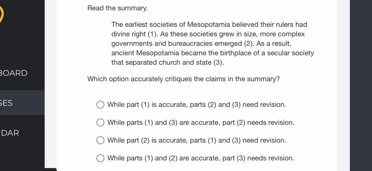 Read the summary.
The earliest societies of Mesopotamia believed their rulers had
divine right (1). As these societies grew in size, more complex
governments and bureaucracies emerged (2). As a result,
ancient Mesopotamia became the birthplace of a secular society
that separated church and state (3).
BOARD
Which option accurately critiques the claims in the summary?
БES
While part (1) is accurate, parts (2) and (3) need revision.
While parts (1) and (3) are accurate, part (2) needs revision.
DAR
While part (2) is accurate, parts (1) and (3) need revision.
While parts (1) and (2) are accurate, part (3) needs revision.
