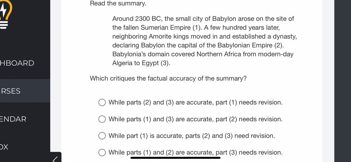 Read the summary.
Around 2300 BC, the small city of Babylon arose on the site of
the fallen Sumerian Empire (1). A few hundred years later,
neighboring Amorite kings moved in and established a dynasty,
declaring Babylon the capital of the Babylonian Empire (2).
Babylonia's domain covered Northern Africa from modern-day
Algeria to Egypt (3).
HBOARD
Which critiques the factual accuracy of the summary?
RSES
While parts (2) and (3) are accurate, part (1) needs revision.
ENDAR
While parts (1) and (3) are accurate, part (2) needs revision.
While part (1) is accurate, parts (2) and (3) need revision.
DX
O While parts (1) and (2) are accurate, part (3) needs revision.
