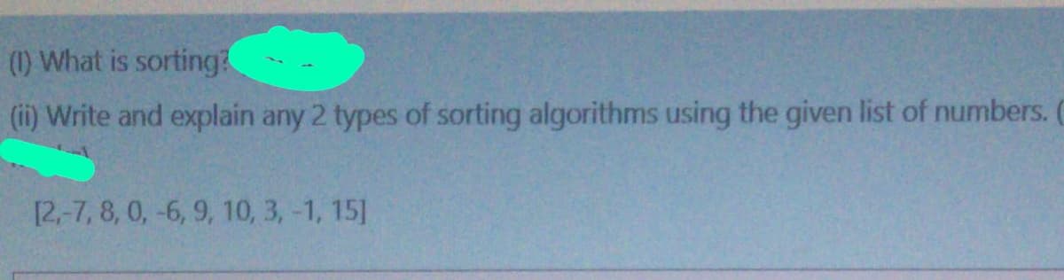 (1) What is sorting?
(ii) Write and explain any 2 types of sorting algorithms using the given list of numbers.
[2,-7, 8, 0, -6, 9, 10, 3, -1, 15]
