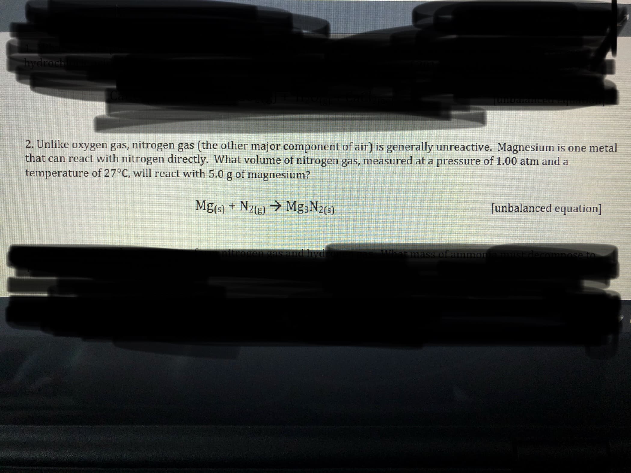 hydroch
2. Unlike oxygen gas, nitrogen gas (the other major component of air) is generally unreactive. Magnesium is one metal
that can react with nitrogen directly. What volume of nitrogen gas, measured at a pressure of 1.00 atm and a
temperature of 27°C, will react with 5.0 g of magnesium?
Mg(s) + N2(g) → Mg3N2(s).
[unbalanced equation]
cas and hyd
what mass of ammon
mitroge
must decompose to
