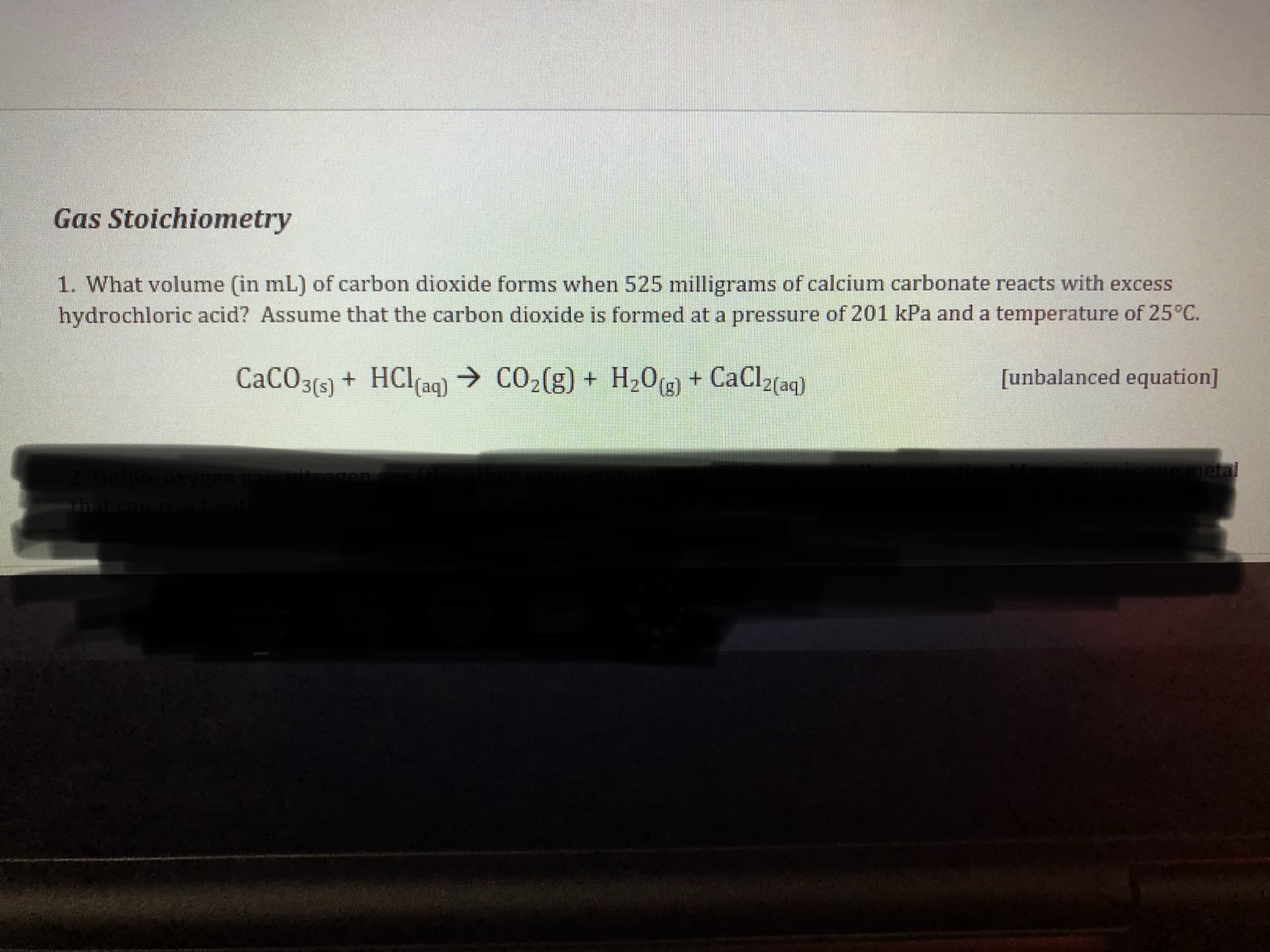 Gas Stoichionmetry
1. What volume (in mL) of carbon dioxide forms when 525 milligrams of calcium carbonate reacts with excess
hydrochloric acid? Assume that the carbon dioxide is formed at a pressure of 201 kPa and a temperature of 25°C.
CaCO3(5) + HClaq) → CO,(g) + H,0,g) + CaClz{aq}
[unbalanced equation]
metal
அ
