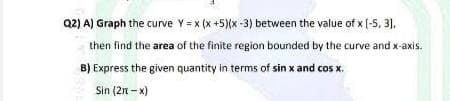 Q2) A) Graph the curve Y =x (x +5)(x-3) between the value of x [-5, 31,
then find the area of the finite region bounded by the curve and x-axis.
B) Express the given quantity in terms of sin x and cos x.
Sin (2n - x)
