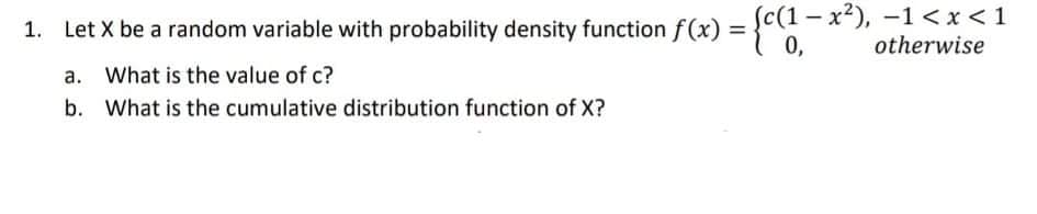 1. Let X be a random variable with probability density function f(x) = {c(1 - x), –-1 < x < 1
otherwise
%3D
0,
a. What is the value of c?
b. What is the cumulative distribution function of X?
