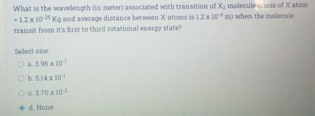 What is the wavelength (in meter) associated with transition of X, molecule (mass of X atom
= 1.2 x 10-25 Kg and average distance between X-atoms is 12x 10 9 m) when the molecule
transit from it's first to third rotational energy state?
Select one:
O a 3,96 x 101
Ob. 5.14 x 10
Oc. 3.70 x 102
O d. None
