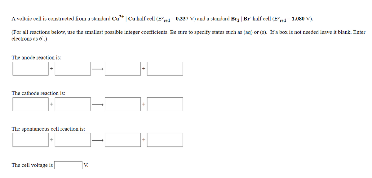 A voltaic cell is constructed from a standard Cu²+ | Cu half cell (E°red= 0.337 V) and a standard Br, | Br half cell (E°red = 1.080 V).
(For all reactions below, use the smallest possible integer coefficients. Be sure to specify states such as (aq) or (s). If a box is not needed leave it blank. Enter
electrons as e".)
The anode reaction is:
The cathode reaction is:
The spontaneous cell reaction is:
The cell voltage is
V.
