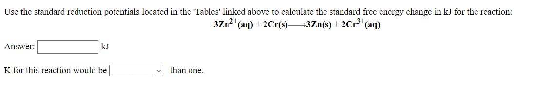 Use the standard reduction potentials located in the 'Tables' linked above to calculate the standard free energy change in kJ for the reaction:
3Zn?*(aq)
+ 2Cr(s)→3Zn(s) + 2C1³*(aq)
Answer:
kJ
K for this reaction would be
than one.
