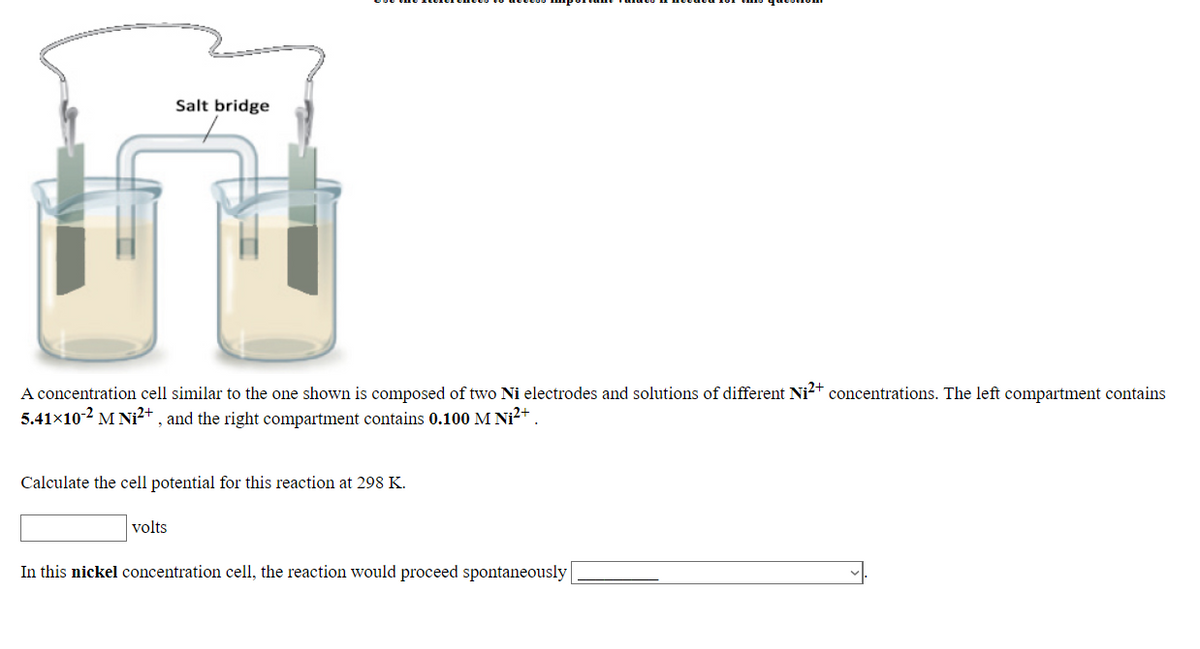 Salt bridge
A concentration cell similar to the one shown is composed of two Ni electrodes and solutions of different Ni²† concentrations. The left compartment contains
5.41×10-2 MNi²+ , and the right compartment contains 0.100 M Ni²+
Calculate the cell potential for this reaction at 298 K.
volts
In this nickel concentration cell, the reaction would proceed spontaneously
