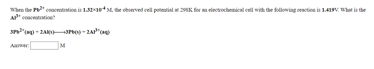 When the Pb2+ concentration is 1.32×10-4 M, the observed cell potential at 298K for an electrochemical cell with the following reaction is 1.419V. What is the
A3+ concentration?
3PB2*(aq) + 2Al(s)3Pb(s) + 2AI³*(aq)
Answer:
M
