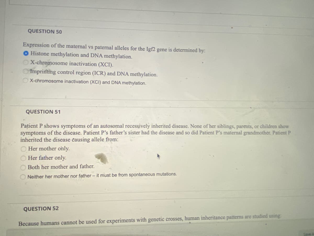 QUESTION 50
Expression of the maternal vs paternal alleles for the Igf2 gene is determined by:
O Histone methylation and DNA methylation.
X-chromosome inactivation (XCI).
Imprinting control region (ICR) and DNA methylation.
OX-chromosome inactivation (XCI) and DNA methylation.
QUESTION 51
Pațient P shows symptoms of an autosomal recessively inherited disease. None of her siblings, parents, or children show
symptoms of the disease. Patient P's father's sister had the disease and so did Patient P's maternal grandmother. Patient P
inherited the disease causing allele from:
Her mother only.
Her father only.
Both her mother and father.
Neither her mother nor father – it must be from spontaneous mutations.
QUESTION 52
Because humans cannot be used for experiments with genetic crosses, human inheritance patterns are studied using:
