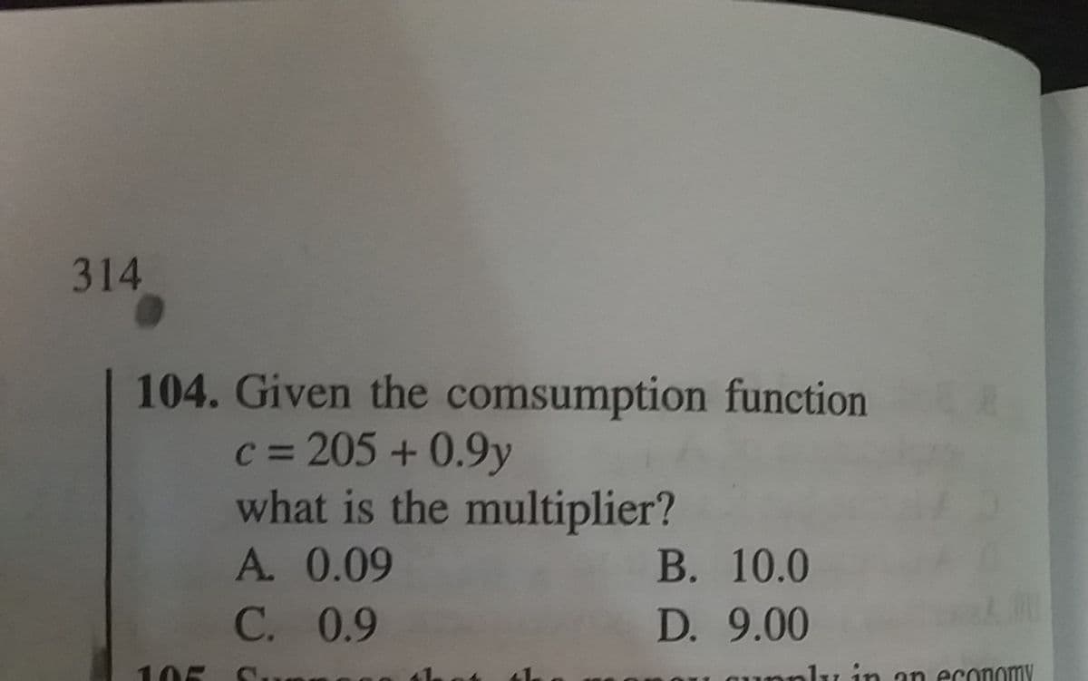 314
104. Given the comsumption function
c = 205 +0.9y
what is the multiplier?
В. 10.0
D. 9.00
A. 0.09
C. 0.9
105
mnly in an economy
