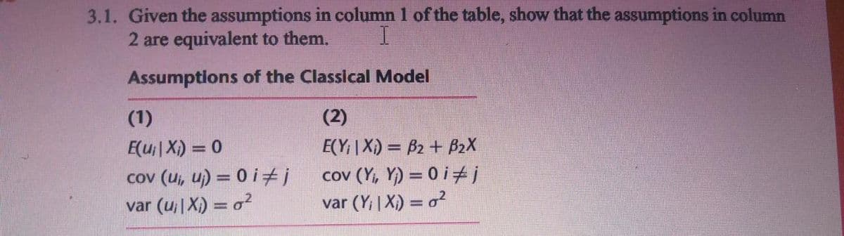 3.1. Given the assumptions in column 1 of the table, show that the assumptions in column
2 are equivalent to them.
Assumptions of the Classical Model
(1)
(2)
E(u| X) = 0
E(Y; | X) = B2 + B2X
cov (ui, u) = 0 i±j
var (u|X) = o?
cov (Y, Y) = 0 i ti
var (Y; | X) = o²
%3D
