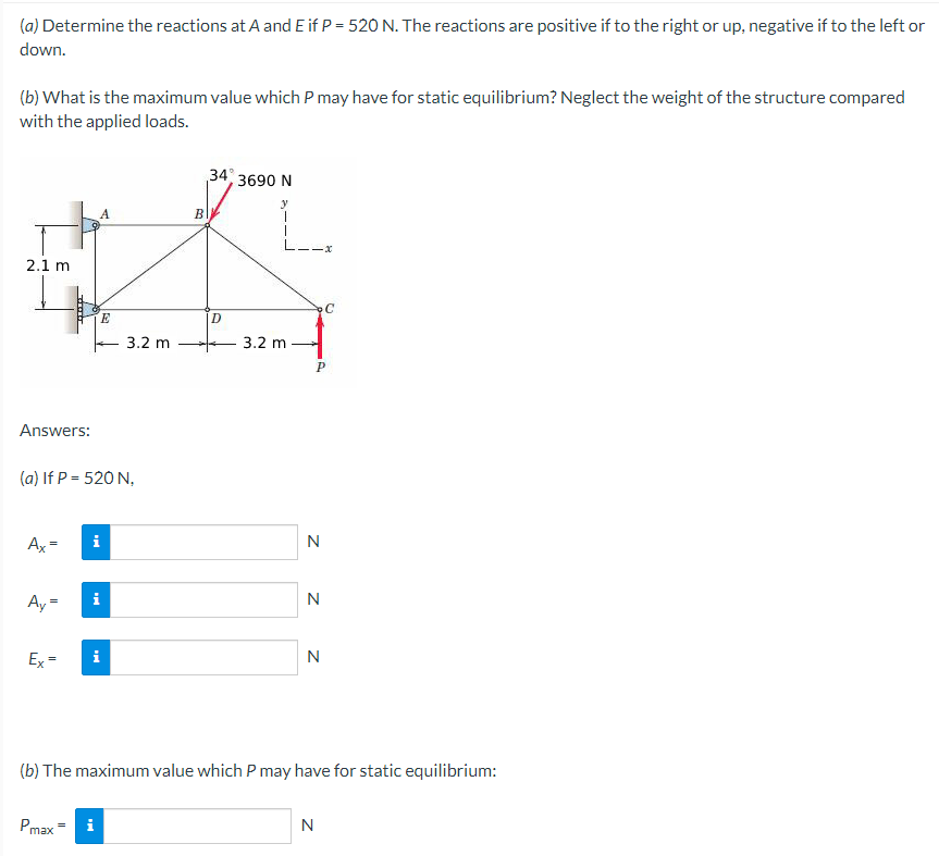 (a) Determine the reactions at A and E if P = 520 N. The reactions are positive if to the right or up, negative if to the left or
down.
(b) What is the maximum value which P may have for static equilibrium? Neglect the weight of the structure compared
with the applied loads.
34% 3690 N
y
A
2.1 m
Answers:
(a) If P = 520 N,
Ax
i
Ay=
Ex=
i
N
(b) The maximum value which P may have for static equilibrium:
Pmax= i
N
H
E
3.2 m
B
D
L1Ix
3.2 m
P
Z Z
N
C
N