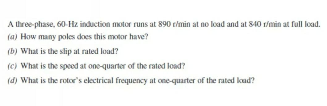 A three-phase, 60-Hz induction motor runs at 890 r/min at no load and at 840 r/min at full load.
(a) How many poles does this motor have?
(b) What is the slip at rated load?
(c) What is the speed at one-quarter of the rated load?
(d) What is the rotor's electrical frequency at one-quarter of the rated load?
