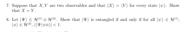 7. Suppose that X,Y are two observables and that (X) = (Y) for every state |). Show
that X = Y.
8. Let |V) € H(1) 8 H2). Show that |V) is entangled if and only if for all |) e H(1),
l6) E H®), |(V|v¢)| < 1.
