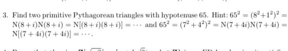 3. Find two primitive Pythagorean triangles with hypotenuse 65. Hint: 65 = (8²+1²) :
N(8+ i)N(8+i) = N[(8+i)(8+i)] = -.. and 652 = (7² + 4²)² = N(7+ 4i)N(7+4i)
N[(7 + 4i)(7 + 4i)]
%3D
=...
