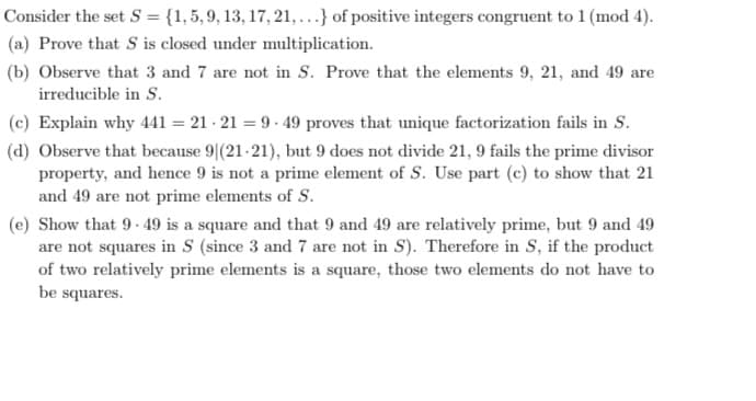 Consider the set S = {1, 5, 9, 13, 17, 21, ...} of positive integers congruent to 1 (mod 4).
(a) Prove that S is closed under multiplication.
(b) Observe that 3 and 7 are not in S. Prove that the elements 9, 21, and 49 are
irreducible in S.
(c) Explain why 441 = 21 - 21 = 9- 49 proves that unique factorization fails in S.
(d) Observe that because 9|(21-21), but 9 does not divide 21, 9 fails the prime divisor
property, and hence 9 is not a prime element of S. Use part (c) to show that 21
and 49 are not prime elements of S.
(e) Show that 9- 49 is a square and that 9 and 49 are relatively prime, but 9 and 49
are not squares in S (since 3 and 7 are not in S). Therefore in S, if the product
of two relatively prime elements is a square, those two elements do not have to
be squares.
