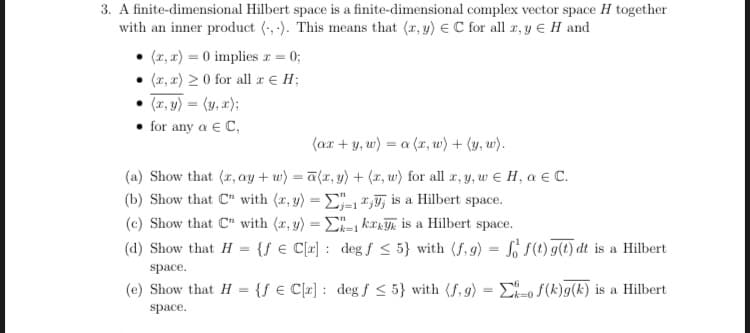 3. A finite-dimensional Hilbert space is a finite-dimensional complex vector space H together
with an inner product (-, -). This means that (r, y) E C for all r, y E H and
(r, x) = 0 impliesr = 0;
(z, x) 20 for all r € H;
(1, y) = (y, a);
• for any a e C,
(ar + y, w) = a (x, w) + (y, w).
(a) Show that (r, ay + w) = a{x, y) + (r, w) for all r, y, w e H, a E C.
(b) Show that C" with (r, y) = E" ,T, is a Hilbert space.
(c) Show that C" with (r, y) =E kr is a Hilbert space.
Lk=1
(d) Show that H = {f € C[x] : deg f < 5} with (f,g) = L S(t) g(t) dt is a Hilbert
%3D
space.
(e) Show that H = {ƒ € C[r] : deg f < 5} with (f, g) = E-o S(k)g(k) is a Hilbert
space.
