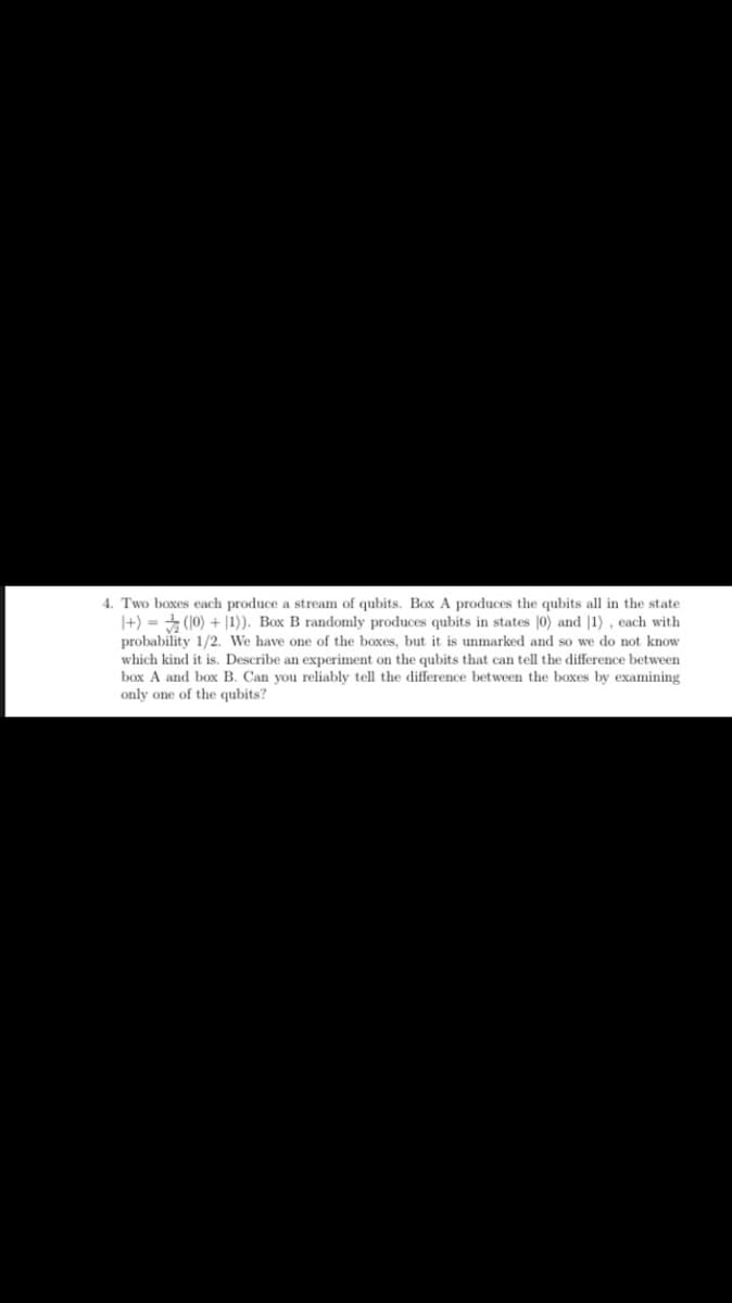 4. Two boxes each produce a stream of qubits. Box A produces the qubits all in the state
|+) = (10) + |1)). Box B randomly produces qubits in states |0) and |1) , each with
probability 1/2. We have one of the boxes, but it is unmarked and so we do not know
which kind it is. Describe an experiment on the qubits that can tell the difference between
box A and box B. Can you reliably tell the difference between the boxes by examining
only one of the qubits?
