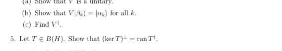 Show that
is a unitary
(b) Show that V\B) = |ax) for all k.
(c) Find Vt.
5. Let T E B(H). Show that (ker T)- = ran T.
