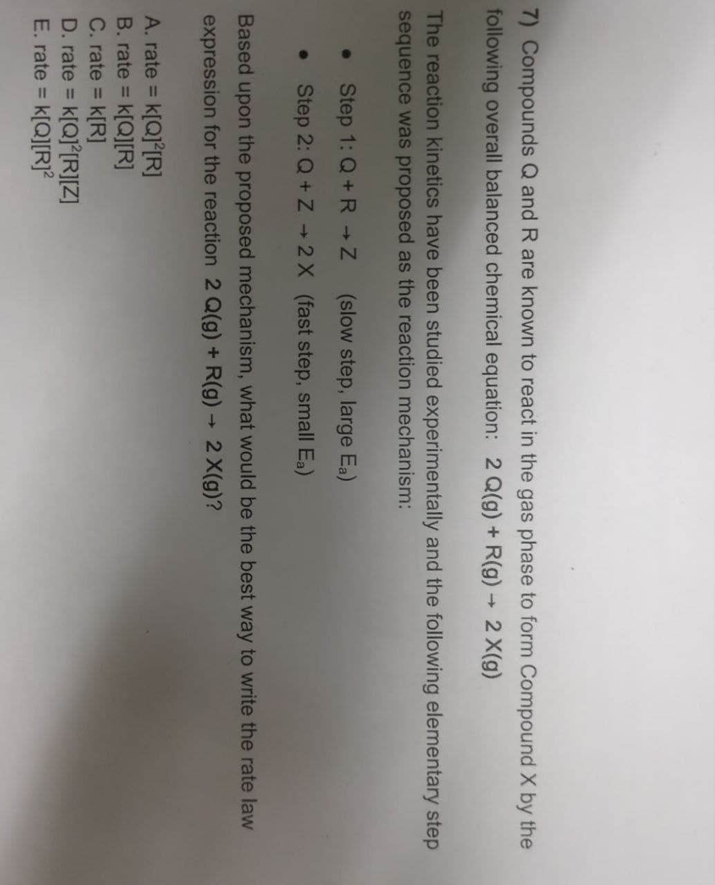 7) Compounds Q and R are known to react in the gas phase to form Compound X by the
following overall balanced chemical equation: 2 Q(g) + R(g) -> 2X(g)
The reaction kinetics have been studied experimentally and the following elementary step
sequence was proposed as the reaction mechanism:
6 Step 1: Q+R → Z
(slow step, large Ea)
Step 2: Q+Z+2X (fast step, small Ea)
Based upon the proposed mechanism, what would be the best way to write the rate law
expression for the reaction 2 Q(g) + R(g) → 2X(g)?
A. rate = k[Q] [R]
B. rate = k[Q][R]
C. rate = k[R]
D. rate = k[Q] [R][Z]
E. rate = k[Q][R]²
->