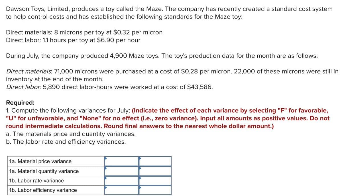 Dawson Toys, Limited, produces a toy called the Maze. The company has recently created a standard cost system
to help control costs and has established the following standards for the Maze toy:
Direct materials: 8 microns per toy at $0.32 per micron
Direct labor: 1.1 hours per toy at $6.90 per hour
During July, the company produced 4,900 Maze toys. The toy's production data for the month are as follows:
Direct materials: 71,000 microns were purchased at a cost of $0.28 per micron. 22,000 of these microns were still in
inventory at the end of the month.
Direct labor. 5,890 direct labor-hours were worked at a cost of $43,586.
Required:
1. Compute the following variances for July: (Indicate the effect of each variance by selecting "F" for favorable,
"U" for unfavorable, and "None" for no effect (i.e., zero variance). Input all amounts as positive values. Do not
round intermediate calculations. Round final answers to the nearest whole dollar amount.)
a. The materials price and quantity variances.
b. The labor rate and efficiency variances.
1a. Material price variance
1a. Material quantity variance
1b. Labor rate variance
1b. Labor efficiency variance