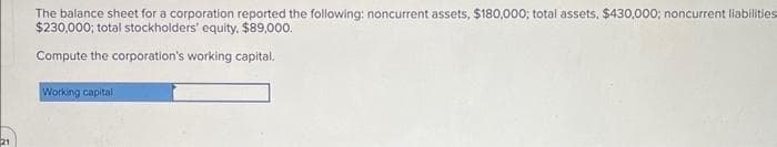 21
The balance sheet for a corporation reported the following: noncurrent assets, $180,000; total assets, $430,000; noncurrent liabilities
$230,000; total stockholders' equity, $89,000.
Compute the corporation's working capital.
Working capital