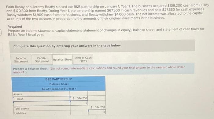 Faith Busby and Jeremy Beatty started the B&B partnership on January 1, Year 1. The business acquired $109,200 cash from Busby
and $170,800 from Beatty. During Year 1, the partnership earned $67,500 in cash revenues and paid $27,350 for cash expenses.
Busby withdrew $1,900 cash from the business, and Beatty withdrew $4,000 cash. The net income was allocated to the capital
accounts of the two partners in proportion to the amounts of their original investments in the business.
Required
Prepare an income statement, capital statement (statement of changes in equity), balance sheet, and statement of cash flows for
B&B's Year 1 fiscal year.
Complete this question by entering your answers in the tabs below.
Income
Capital
Statement Statement
Balance Sheet
Prepare a balance sheet. (Do not round intermediate calculations and round your final answer to the nearest whole dollar
amount.)
Assets
Cash
Stmt of Cash
Flows
Total assets
Liabilities
B&B PARTNERSHIP
Balance Sheet
As of December 31, Year 1
$ 314,250
0
$ 314,250
0