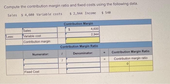 Compute the contribution margin ratio and fixed costs using the following data.
Sales $4,600 Variable costs
$ 2,944 Income
$ 540
Less:
Sales
Variable cost
Contribution margin
Numerator:
Fixed Cost
1
Contribution Margin
$
Contribution Margin Ratio
Denominator:
1
4,600
2,944
=
Contribution Margin Ratio
Contribution margin ratio
0