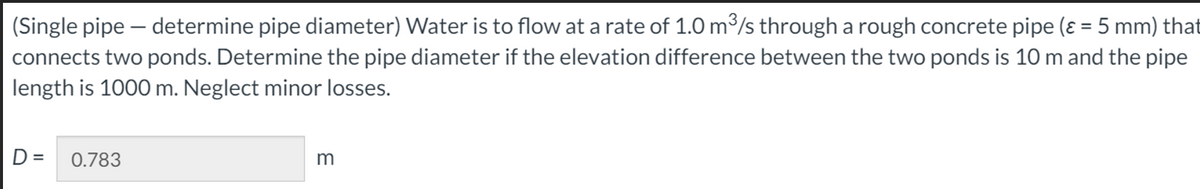 (Single pipe - determine pipe diameter) Water is to flow at a rate of 1.0 m³/s through a rough concrete pipe (ε = 5 mm) that
connects two ponds. Determine the pipe diameter if the elevation difference between the two ponds is 10 m and the pipe
length is 1000 m. Neglect minor losses.
D= 0.783
m