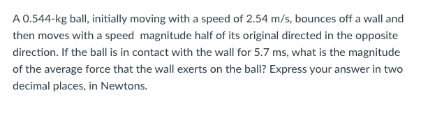 A 0.544-kg ball, initially moving with a speed of 2.54 m/s, bounces off a wall and
then moves with a speed magnitude half of its original directed in the opposite
direction. If the ball is in contact with the wall for 5.7 ms, what is the magnitude
of the average force that the wall exerts on the ball? Express your answer in two
decimal places, in Newtons.