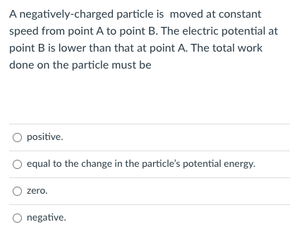 A negatively-charged
particle is moved at constant
speed from point A to point B. The electric potential at
point B is lower than that at point A. The total work
done on the particle must be
O positive.
equal to the change in the particle's potential energy.
O zero.
negative.