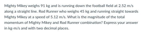 Mighty Mikey weighs 91 kg and is running down the football field at 2.52 m/s
along a straight line. Rod Runner who weighs 45 kg and running straight towards
Mighty Mikey at a speed of 5.12 m/s. What is the magnitude of the total
momentum of Mighty Mikey and Rod Runner combination? Express your answer
in kg-m/s and with two decimal places.