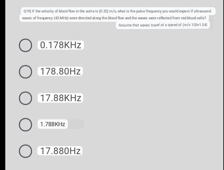 Q19) If the velocity of blood flow in the aorta is (0.32) m/s, what is the pulse frequency you would expect if ultrasound
waves of frequency (43 MH2) were directed along the blood flow and the waves were reflected from red blood cells?
Assume that waves travel at a speed of (m/s 103×1.54)
O 0.178KHZ
O 178.80HZ
O 17.88KHZ
O 1.788KHZ
O 17.880HZ
