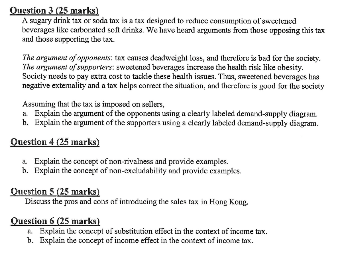 Question 3 (25 marks)
A sugary drink tax or soda tax is a tax designed to reduce consumption of sweetened
beverages like carbonated soft drinks. We have heard arguments from those opposing this tax
and those supporting the tax.
The argument of opponents: tax causes deadweight loss, and therefore is bad for the society.
The argument of supporters: sweetened beverages increase the health risk like obesity.
Society needs to pay extra cost to tackle these health issues. Thus, sweetened beverages has
negative externality and a tax helps correct the situation, and therefore is good for the society
Assuming that the tax is imposed on sellers,
a. Explain the argument of the opponents using a clearly labeled demand-supply diagram.
b. Explain the argument of the supporters using a clearly labeled demand-supply diagram.
Question 4 (25 marks)
a. Explain the concept of non-rivalness and provide examples.
b. Explain the concept of non-excludability and provide examples.
Question 5 (25 marks)
Discuss the pros and cons of introducing the sales tax in Hong Kong.
Question 6 (25 marks)
a. Explain the concept of substitution effect in the context of income tax.
b. Explain the concept of income effect in the context of income tax.