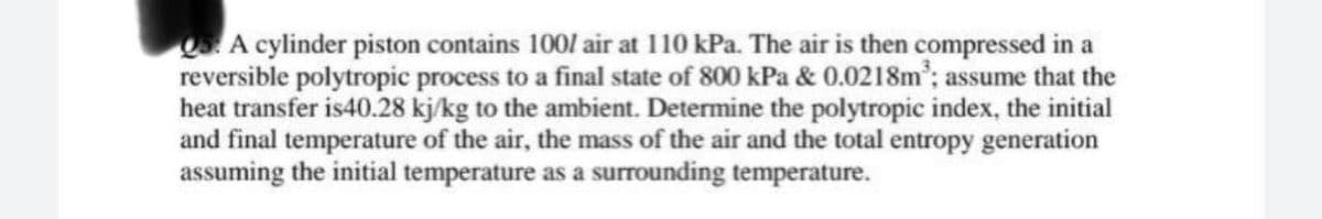 5. A cylinder piston contains 100/ air at 110 kPa. The air is then compressed in a
reversible polytropic process to a final state of 800 kPa & 0.0218m³; assume that the
heat transfer is40.28 kj/kg to the ambient. Determine the polytropic index, the initial
and final temperature of the air, the mass of the air and the total entropy generation
assuming the initial temperature as a surrounding temperature.