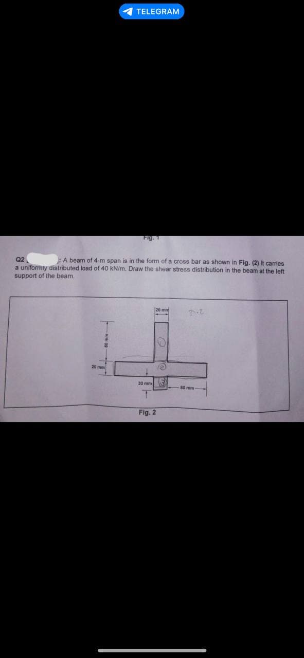 TELEGRAM
20 mm
Fig. 1
Q2
: A beam of 4-m span is in the form of a cross bar as shown in Fig. (2) It carries
a uniformiy distributed load of 40 kN/m. Draw the shear stress distribution in the beam at the left
support of the beam.
30 mm
1
20 mm
Fig. 2
e
S
poz
80 mm-