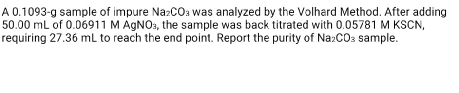 A 0.1093-g sample of impure Na2CO3 was analyzed by the Volhard Method. After adding
50.00 mL of 0.06911 M AGNO3, the sample was back titrated with 0.05781 M KSCN,
requiring 27.36 mL to reach the end point. Report the purity of Na2CO3 sample.
