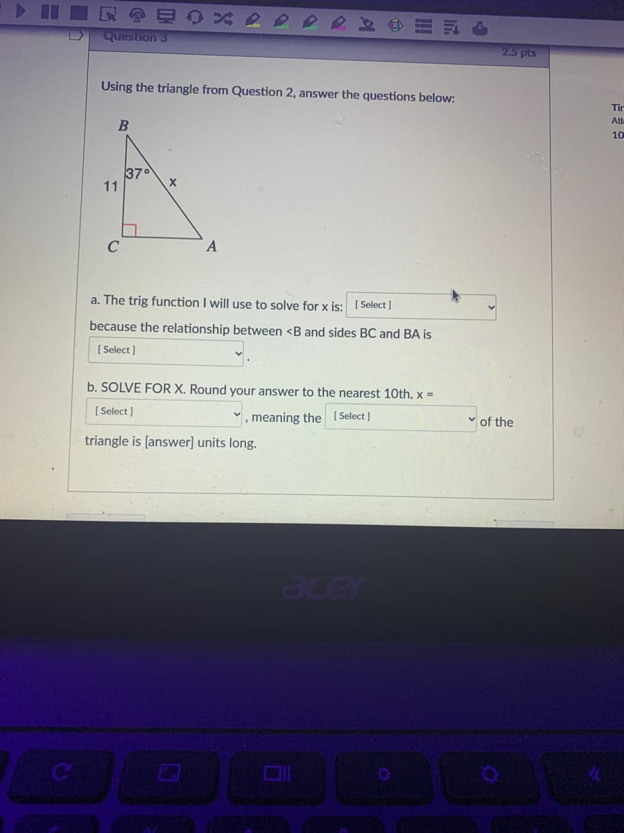 Question 3
2.5 pts
Using the triangle from Question 2, answer the questions below:
Tir
Alte
10
37
11
a. The trig function I will use to solve for x is: ( Select]
because the relationship between <B and sides BC and BA is
[ Select ]
b. SOLVE FOR X. Round your answer to the nearest 10th, x =
[ Select ]
, meaning the [Select]
v of the
triangle is [answer] units long.
Oxer
