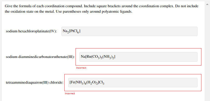 Give the formula of each coordination compound. Include square brackets around the coordination complex. Do not include
the oxidation state on the metal. Use parentheses only around polyatomic ligands.
sodium hexachloroplatinate(IV):
Na, [PICI,]
sodium diamminedicarbonatoruthenate(III):
Na[Ru(CO,)5(NH3)2]
Incorrect
tetraamminediaquairon(III) chloride:
[Fe(NH3)4(H,O),]Cl,
Incorrect
