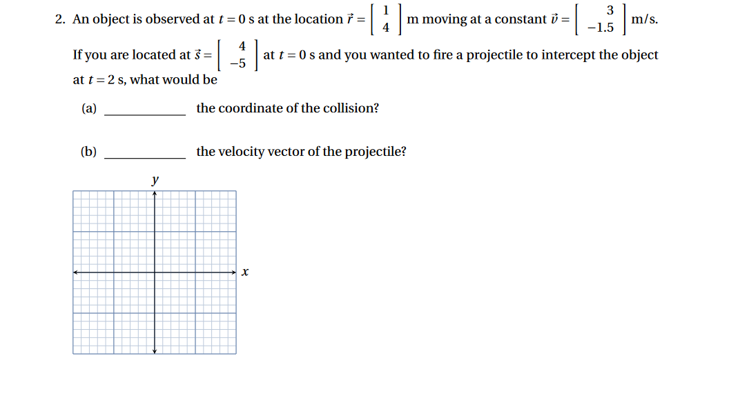 3
2. An object is observed at t=0 s at the location 7 =
m moving at a constant v =
m
m/s.
4
-1.5
4
If you are located at s =
at t=0 s and you wanted to fire a projectile to intercept the object
-5
at t = 2 s, what would be
(a)
the coordinate of the collision?
(b)
the velocity vector of the projectile?
y
X