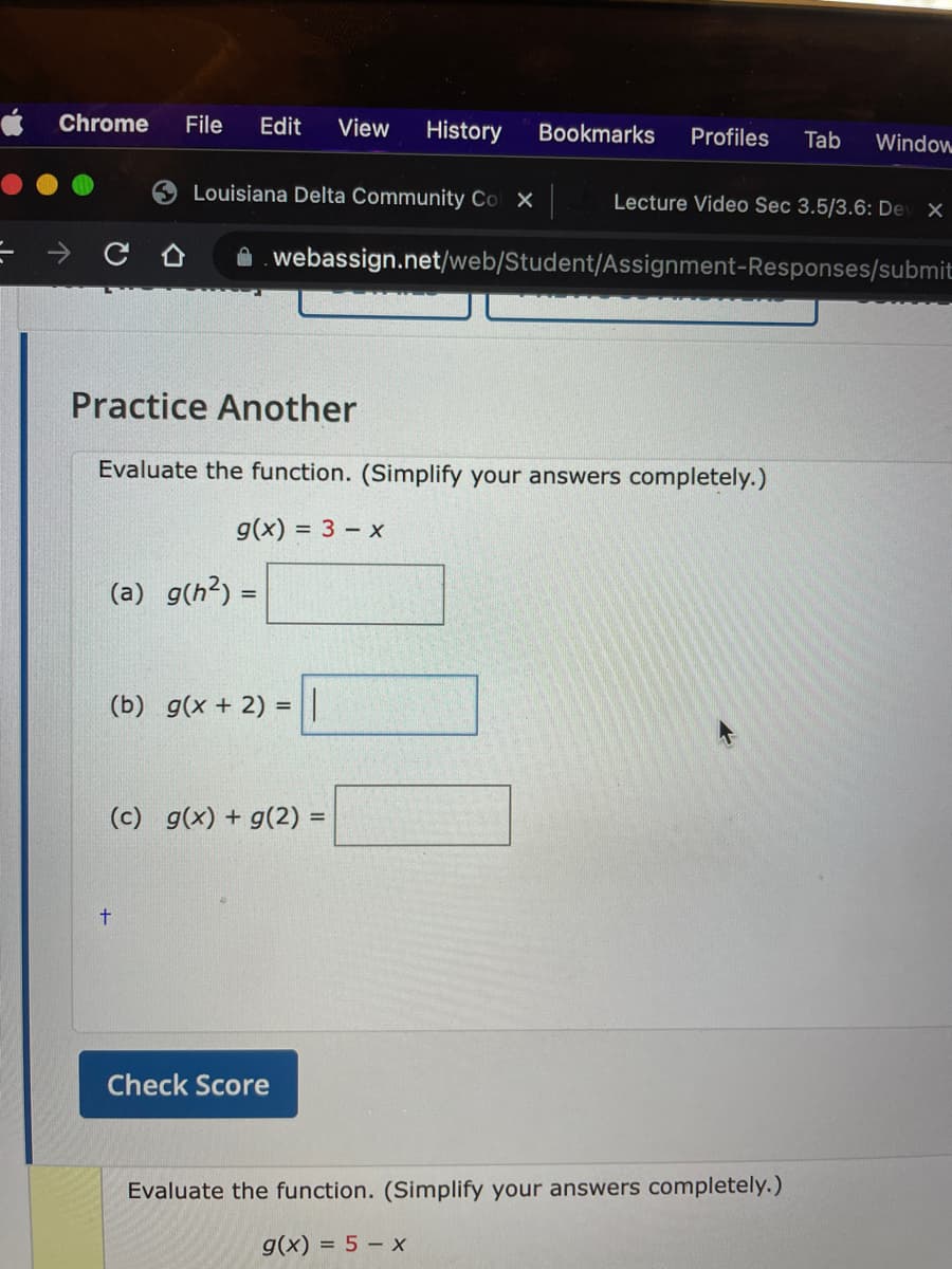 Chrome
File
Edit
View
History
Bookmarks
Profiles
Tab
Window
Louisiana Delta Community Col X
Lecture Video Sec 3.5/3.6: Dev X
A. webassign.net/web/Student/Assignment-Responses/submit
Practice Another
Evaluate the function. (Simplify your answers completely.)
g(x) = 3 – x
(a) g(h?) =
%3D
(b) g(x + 2) = ||
(c) g(x) + g(2) =
Check Score
Evaluate the function. (Simplify your answers completely.)
g(x) = 5 – X

