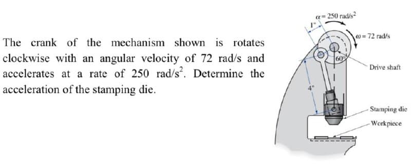 a= 250 rad/s
w = 72 rad/s
The crank of the mechanism shown is rotates
clockwise with an angular velocity of 72 rad/s and
accelerates at a rate of 250 rad/s. Determine the
Drive shaft
acceleration of the stamping die.
-Stamping die
-Workpiece
