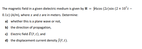 The magnetic field in a given dielectric medium is given by H
ŷ6cos (2z)sin (2 × 10°t –
0.1x) (A/m), where x and z are in meters. Determine:
a) whether this is a plane wave or not,
b) the direction of propagation,
c) Electric field Ē (†,t), and
d) the displacement current density J(f,t).
