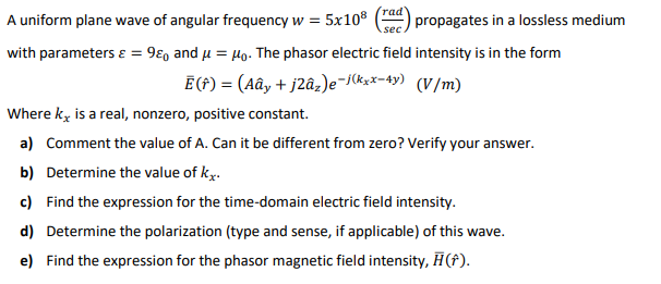 A uniform plane wave of angular frequency w =
5x108
(rad
propagates in a lossless medium
sec
with parameters ɛ = 9ɛ, and u = 4o. The phasor electric field intensity is in the form
Ē (f) = (Aây + j2âz)e-skxx-4y) (V/m)
Where kg is a real, nonzero, positive constant.
a) Comment the value of A. Can it be different from zero? Verify your answer.
b) Determine the value of ky.
c) Find the expression for the time-domain electric field intensity.
d) Determine the polarization (type and sense, if applicable) of this wave.
e) Find the expression for the phasor magnetic field intensity, H(f).
