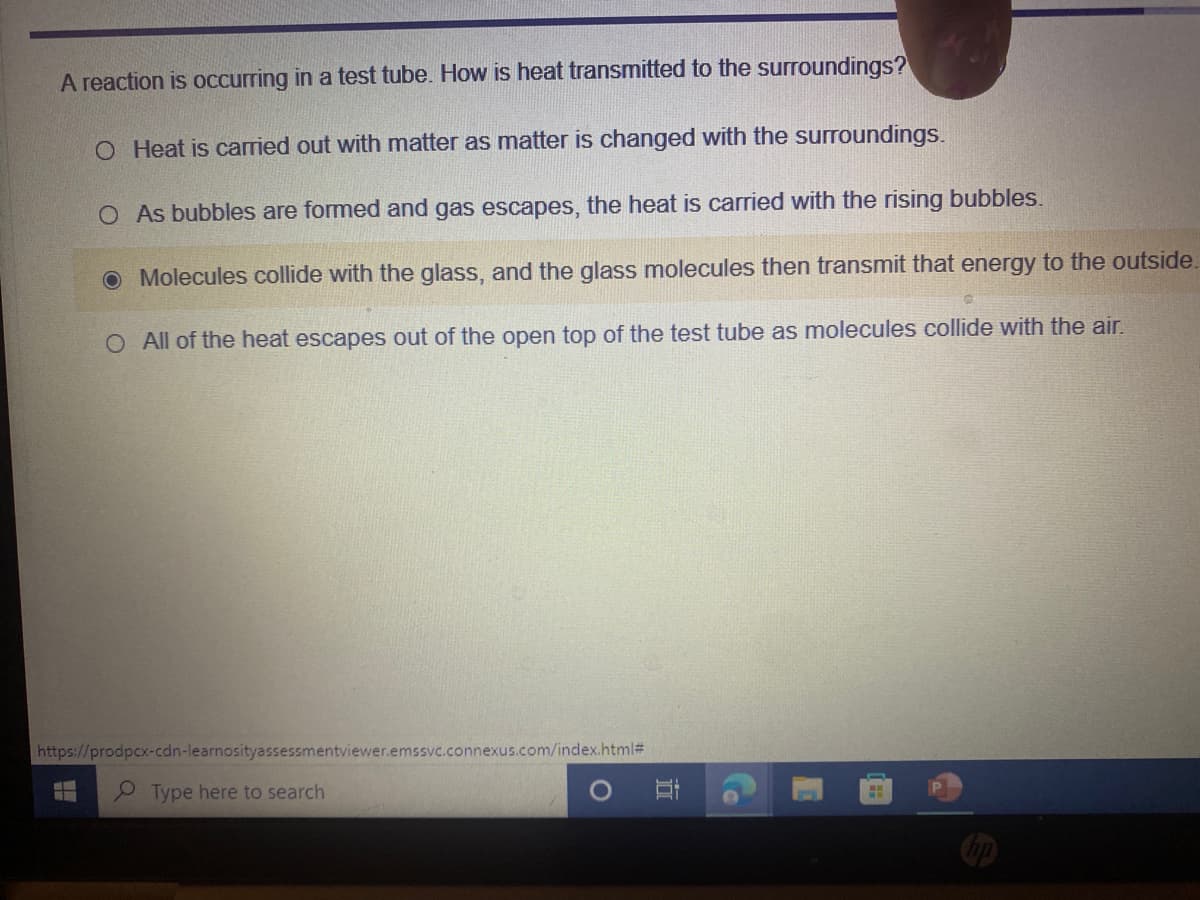 A reaction is occurring in a test tube. How is heat transmitted to the surroundings?
O Heat is carried out with matter as matter is changed with the surroundings.
O As bubbles are formed and gas escapes, the heat is carried with the rising bubbles.
O Molecules collide with the glass, and the glass molecules then transmit that energy to the outside.
O All of the heat escapes out of the open top of the test tube as molecules collide with the air.
https://prodpcx-cdn-learnosityassessmentviewer.emssvc.connexus.com/index.html#
Type here to search
Co
