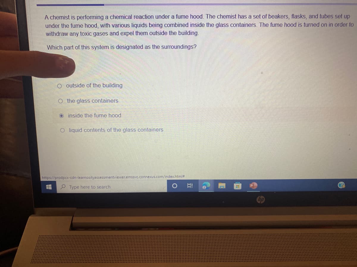 A chemist is performing a chemical reaction under a fume hood. The chemist has a set of beakers, flasks, and tubes set up
under the fume hood, with various liquids being combined inside the glass containers. The fume hood is turned on in order to
withdraw any toxic gases and expel them outside the building.
Which part of this system is designated as the surroundings?
O outside of the building
O the glass containers
O inside the fume hood
O liquid contents of the glass containers
https://prodpcx-cdn-learnosityassessmentviewer.emssvc.connexus.com/index.html#
P Type here to search
