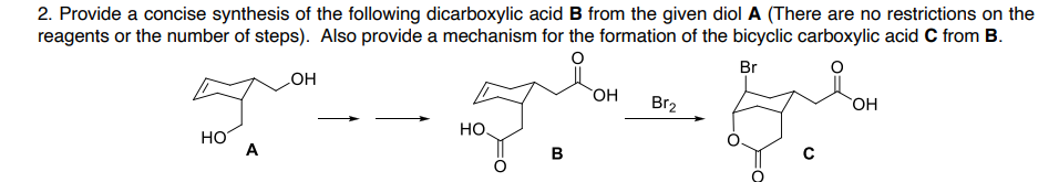 2. Provide a concise synthesis of the following dicarboxylic acid B from the given diol A (There are no restrictions on the
reagents or the number of steps). Also provide a mechanism for the formation of the bicyclic carboxylic acid C from B.
Br
HO
OH
Br2
но.
HO
но
A
B
